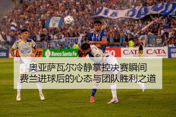 奥亚萨瓦尔冷静掌控决赛瞬间 费兰进球后的心态与团队胜利之道